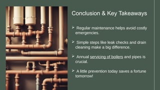 Conclusion & Key Takeaways
 Regular maintenance helps avoid costly
emergencies.
 Simple steps like leak checks and drain
cleaning make a big difference.
 Annual servicing of boilers and pipes is
crucial.
 A little prevention today saves a fortune
tomorrow!
 