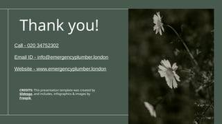 CREDITS: This presentation template was created by
Slidesgo, and includes, infographics & images by
Freepik
Thank you!
Call - 020 34752302
Email ID - info@emergencyplumber.london
Website - www.emergencyplumber.london
 