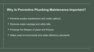 Why Is Preventive Plumbing Maintenance Important?
 Prevents sudden breakdowns and costly callouts.
 Reduces water wastage and utility bills.
 Prolongs the lifespan of pipes and fixtures.
 Helps meet environmental and water efficiency standards.
 