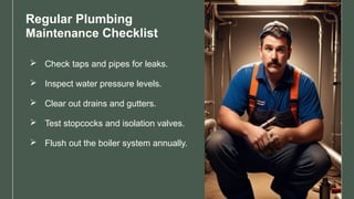Regular Plumbing
Maintenance Checklist
 Check taps and pipes for leaks.
 Inspect water pressure levels.
 Clear out drains and gutters.
 Test stopcocks and isolation valves.
 Flush out the boiler system annually.
 