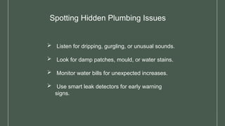 Spotting Hidden Plumbing Issues
 Listen for dripping, gurgling, or unusual sounds.
 Look for damp patches, mould, or water stains.
 Monitor water bills for unexpected increases.
 Use smart leak detectors for early warning
signs.
 