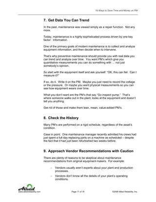 16 Ways to Save Time and Money on PM

7. Get Data You Can Trend
In the past, maintenance was viewed simply as a repair function. Not any
more.
Today, maintenance is a highly sophisticated process driven by one key
factor: Information.
One of the primary goals of modern maintenance is to collect and analyze
equipment information, and then decide when to intervene.
That’s why preventive maintenance should provide you with real data you
can trend and analyze over time. You want PM’s which give you
quantitative measurements you can do something with … not just
somebody’s opinion.
So start with the equipment itself and ask yourself: “OK, this can fail. Can I
measure it?”
If so, do it. Write it on the PM. Maybe you just need to record the voltage
or the pressure. Or maybe you want physical measurements so you can
see how equipment wears over time.
What you don’t want are the PM’s that say “Go inspect pump.” That’s
where someone walks out in the plant, looks at the equipment and doesn’t
tell you anything.
Get rid of those and make them lean, mean, value-added PM’s.

8. Check the History
Many PM’s are performed on a rigid schedule, regardless of the asset’s
condition.
Case in point: One maintenance manager recently admitted his crews had
just spent a full day replacing parts on a machine as scheduled – despite
the fact that it had just been refurbished two weeks before.

9. Approach Vendor Recommendations with Caution
There are plenty of reasons to be skeptical about maintenance
recommendations from original equipment makers. For example:
−
−

www.alliedreliability.com

Vendors usually aren’t experts about your plant and production
processes.
Vendors don’t know all the details of your plant’s operating
conditions.

Page 11 of 18

©2006 Allied Reliability, Inc.

 