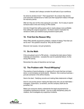 16 Ways to Save Time and Money on PM

−

Vendors don’t always consider the skill sets of your workforce.

So what do vendors know? Their equipment! As a result, they tend to
over-prescribe maintenance to make sure their equipment makes it through
the warranty period.
After all, they are not the ones paying for your labor. So it’s easy to spend
someone else’s time and money on PM overkill.
And don’t forget that selling spare parts is nearly always more profitable
than selling the original equipment. So there’s built-in motivation for
vendors to steer you towards buying excessive spare parts.

10. Find Out the Reason Why
When PM’s identify equipment problems, instead of asking “How fast can
we fix this?” the question should be “Why did this break?”
Discover root causes, not just symptoms.

11. Do the Math
If the annualized cost of a PM activity – including the total value of labor,
materials and downtime – exceeds the cost of a potential failure, it’s the
wrong PM activity.
Remember the value of downtime can be huge.

12. The Problem with “Pencil-Whipping”
The practice of pencil-whipping, or signing off on work that has not been
done, is commonplace at some plants. However, this is serious business –
just ask someone in the airline industry.
Here’s the deal: Falsifying records and making false statements is illegal.
And it’s not just the person making the false entry who can be held liable –
managers, supervisors, co-workers, and the company itself can be
punished, too.
Make sure everyone clearly understands the legal requirements for
completing maintenance records. Lay out a clear disciplinary policy for
violators, and investigate any suspicious incidents.

www.alliedreliability.com

Page 12 of 18

©2006 Allied Reliability, Inc.

 