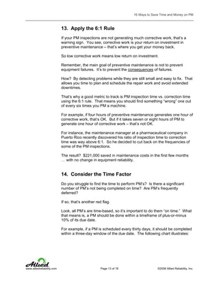 16 Ways to Save Time and Money on PM

13. Apply the 6:1 Rule
If your PM inspections are not generating much corrective work, that’s a
warning sign. You see, corrective work is your return on investment in
preventive maintenance – that’s where you get your money back.
So low corrective work means low return on investment.
Remember, the main goal of preventive maintenance is not to prevent
equipment failures. It’s to prevent the consequences of failures.
How? By detecting problems while they are still small and easy to fix. That
allows you time to plan and schedule the repair work and avoid extended
downtimes.
That’s why a good metric to track is PM inspection time vs. correction time
using the 6:1 rule. That means you should find something “wrong” one out
of every six times you PM a machine.
For example, if four hours of preventive maintenance generates one hour of
corrective work, that’s OK. But if it takes seven or eight hours of PM to
generate one hour of corrective work – that’s not OK.
For instance, the maintenance manager at a pharmaceutical company in
Puerto Rico recently discovered his ratio of inspection time to correction
time was way above 6:1. So he decided to cut back on the frequencies of
some of the PM inspections.
The result? $221,000 saved in maintenance costs in the first few months
… with no change in equipment reliability.

14. Consider the Time Factor
Do you struggle to find the time to perform PM’s? Is there a significant
number of PM’s not being completed on time? Are PM’s frequently
deferred?
If so, that’s another red flag.
Look, all PM’s are time-based, so it’s important to do them “on time.” What
that means is, a PM should be done within a timeframe of plus-or-minus
10% of its due date.
For example, if a PM is scheduled every thirty days, it should be completed
within a three-day window of the due date. The following chart illustrates:

www.alliedreliability.com

Page 13 of 18

©2006 Allied Reliability, Inc.

 