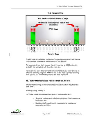16 Ways to Save Time and Money on PM

THE PM WINDOW
For a PM scheduled every 30 days.
PM should be completed within this
timeframe
27-33 days

Time In Days
Frankly, one of the hidden problems of preventive maintenance is there’s
no immediate, observable consequence of not doing it.
For example, if you don’t change the oil in your car at 3,000 miles, it’s
probably not going to break down the next day.
However, you can’t defer preventive maintenance if you want to have an
effective reliability program. PM may not be the most urgent or exciting
work you do, but it’s definitely among the most important.

15. Why Maintenance People Don’t Like PM
What’s the first thing your maintenance crews think when they hear the
term “PM”?
Would you say, “Boring”?
Let’s take a look at the three main types of maintenance work:
−
−

www.alliedreliability.com

“Routine” maintenance – including PM and PdM inspections,
lubrication, etc.
Backlog relief – dealing with investigations, repairs and
restoration activities.

Page 14 of 18

©2006 Allied Reliability, Inc.

 