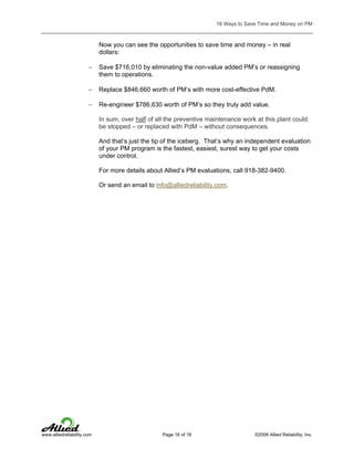16 Ways to Save Time and Money on PM

Now you can see the opportunities to save time and money – in real
dollars:
−

Save $716,010 by eliminating the non-value added PM’s or reassigning
them to operations.

−

Replace $846,660 worth of PM’s with more cost-effective PdM.

−

Re-engineer $786,630 worth of PM’s so they truly add value.
In sum, over half of all the preventive maintenance work at this plant could
be stopped – or replaced with PdM – without consequences.
And that’s just the tip of the iceberg. That’s why an independent evaluation
of your PM program is the fastest, easiest, surest way to get your costs
under control.
For more details about Allied’s PM evaluations, call 918-382-9400.
Or send an email to info@alliedreliability.com.

www.alliedreliability.com

Page 16 of 18

©2006 Allied Reliability, Inc.

 