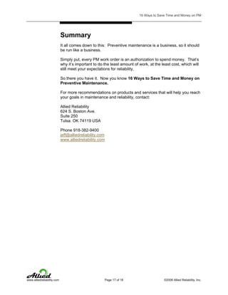 16 Ways to Save Time and Money on PM

Summary
It all comes down to this: Preventive maintenance is a business, so it should
be run like a business.
Simply put, every PM work order is an authorization to spend money. That’s
why it’s important to do the least amount of work, at the least cost, which will
still meet your expectations for reliability.
So there you have it. Now you know 16 Ways to Save Time and Money on
Preventive Maintenance.
For more recommendations on products and services that will help you reach
your goals in maintenance and reliability, contact:
Allied Reliability
624 S. Boston Ave.
Suite 250
Tulsa. OK 74119 USA
Phone 918-382-9400
jeff@alliedreliability.com
www.alliedreliability.com

www.alliedreliability.com

Page 17 of 18

©2006 Allied Reliability, Inc.

 