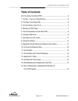 16 Ways to Save Time and Money on PM

Table of Contents
Are You Doing Too Much PM?............................................................ 4
1. The No. 1 Law You Should Know.................................................... 5
2. The Real Truth About PM................................................................ 6
3. If It Ain’t Broke, Don’t Fix It .............................................................. 7
4. Beware of “PM Creep”..................................................................... 7
5. The First Question to Ask About PM ............................................... 8
6. Consider PdM First.......................................................................... 9
7. Get Data You Can Trend............................................................... 11
8. Check the History .......................................................................... 11
9. Approach Vendor Recommendations with Caution ....................... 11
10. Find out the Reasons Why .......................................................... 12
11. Do the Math................................................................................. 12
12. The Problem with “Pencil-Whipping” ........................................... 12
13. Apply the 6:1 Rule ....................................................................... 13
14. Consider the Time Factor ............................................................ 13
15. Why Maintenance People Don’t Like PM .................................... 14
16. Get a Professional, Independent Evaluation of
Your PM Program........................................................................ 15

www.alliedreliability.com

Page 3 of 18

©2006 Allied Reliability, Inc.

 