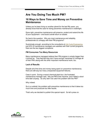 16 Ways to Save Time and Money on PM

Are You Doing Too Much PM?
16 Ways to Save Time and Money on Preventive
Maintenance
Unless you’ve been living on another planet for the last fifty years, you
already know that the case for doing preventive maintenance is watertight.
Done right, preventive maintenance will preserve, protect and extend the life
of your equipment – and boost overall return on assets.
So here’s the question: Why are most maintenance and reliability
professionals so unhappy with their PM programs?
Surprisingly enough, according to the consultants at Life Cycle Engineering,
just 22% of maintenance managers are satisfied with their current programs.
Here are the two biggest complaints:

PM Consumes Too Many Resources
Many maintenance managers believe their PM program is simply bigger than
it should be. They feel like they don’t have enough manpower to manage all
of their PM’s along with the other important maintenance work, too.

Lack of Results
Despite all of the time and money being spent on preventive maintenance,
there are still way too many unexpected equipment failures.
Case in point: During a recent chemical plant tour, the frustrated
maintenance manager said, “We just PM’d that machine, and it failed a short
time later anyway. So why didn’t we catch the problem with the PM?”
Why indeed.
So in a nutshell, the problem with preventive maintenance is that it takes too
much time and produces too little results.
That’s why we decided to publish this special report. So let’s press on.

www.alliedreliability.com

Page 4 of 18

©2006 Allied Reliability, Inc.

 