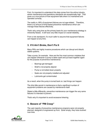16 Ways to Save Time and Money on PM

First, it’s important to understand this data comes from the airline industry,
where maintenance and operations standards are exceptionally high. That
gives us a true picture of how equipment fails when it is maintained and
operated correctly.
The reality is, 89% of equipment failures are not age-related. Therefore,
there’s no amount of time-based preventive maintenance which can
manage these failures effectively.
That’s why using time as the primary basis for your maintenance strategy is
inherently flawed. It will have very little impact on overall reliability.
From a risk standpoint, it’s much safer to assume that equipment failures
can happen at any time.

3. If It Ain’t Broke, Don’t Fix It
Many PM’s are highly invasive procedures which can disrupt and disturb
stable systems.
Take a pump, for example. Here are the five most common mistakes that
can happen whenever a pump is taken apart and put back together again
for the purpose of preventive maintenance:
−

Bearings get damaged

−

Shaft is not properly aligned

−

Pump is not bolted down properly

−

Seals are not properly installed and adjusted

−

Lubricants get contaminated

As a result, when the pump is turned back on, bad things can happen.
The dirty little secret in maintenance is that a significant number of
equipment problems are caused by maintenance itself.
Stated a little differently, preventive maintenance can trigger the very same
failures it’s intended to prevent.
That’s why it’s important to avoid excessive tinkering.

4. Beware of “PM Creep”
The vast majority of preventive maintenance programs were not properly
planned, designed or engineered up front. Quite simply, they have evolved
over time.

www.alliedreliability.com

Page 7 of 18

©2006 Allied Reliability, Inc.

 