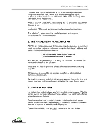 16 Ways to Save Time and Money on PM

Consider what happens whenever a critical piece of equipment fails.
Frequently, the boss says, “Make sure this never happens again!”
In order to do that, maintenance adds more PM’s: more cleaning, more
lubrication, more inspections …
Another failure? Another PM. Before long, the PM program is bigger than
it needs to be.
Unchecked, PM creep is a major source of waste and excess costs.
The solution? Have a team that regularly reviews and removes
unnecessary PM’s from the system.

5. The First Question to Ask About PM
All PM’s are not created equal. In fact, you might be surprised to learn how
much preventive maintenance is done every day that doesn’t add any real
value. According to Forbes magazine:
“One out of every three dollars spent on
preventive maintenance is wasted.”
You see, you can get really good at doing PM’s that don’t add value. So
here’s the question to ask yourself:
“Does this PM help us preserve, protect or increase our manufacturing
output?”
If the answer is no, and it’s not required for safety or administrative
purposes, stop doing it.
By simply recognizing and eliminating waste, you can free up the time and
money you need for the maintenance activities that really do add value.

6. Consider PdM First
No matter what kind of industry you’re in, predictive maintenance (PdM) is
almost always more cost-effective than people as your first line of defense
against equipment failures.
Based on studies done in major industries including chemicals, paper,
metals, automotive and power generation, something interesting happens
as more equipment is added to the PdM program:
Overall maintenance costs go down. Here’s what the data shows:

www.alliedreliability.com

Page 8 of 18

©2006 Allied Reliability, Inc.

 
