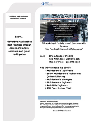 Cost: One Attendee: $950.00
Two Attendees: $750.00 each
Three or more: $650.00 each
Who should attend this course:
> Maintenance Supervisors
> Senior Maintenance Technicians
(influential techs)
> Maintenance Managers
> Maintenance Engineers
> Reliability Engineers
> TPM Coordinators / SME
This workshop is “activity based” (hands on) with
focus on
“Best Practices in Preventive Maintenance”
Learn…
Preventive Maintenance
Best Practices through
class-room lecture,
exercises, and group
participation
Knowledge is the foundation
requirements in all skills
 
