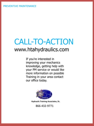 If you’re interested in improving your mechanics knowledge, getting help with your PM service or would like more information on possible Training in your area contact our office today. 
CALL-TO-ACTION www.htahydraulics.com 
866-432-9771 
Hydraulic Training Associates, llc. 
PREVENTIVE MAINTENANCE 