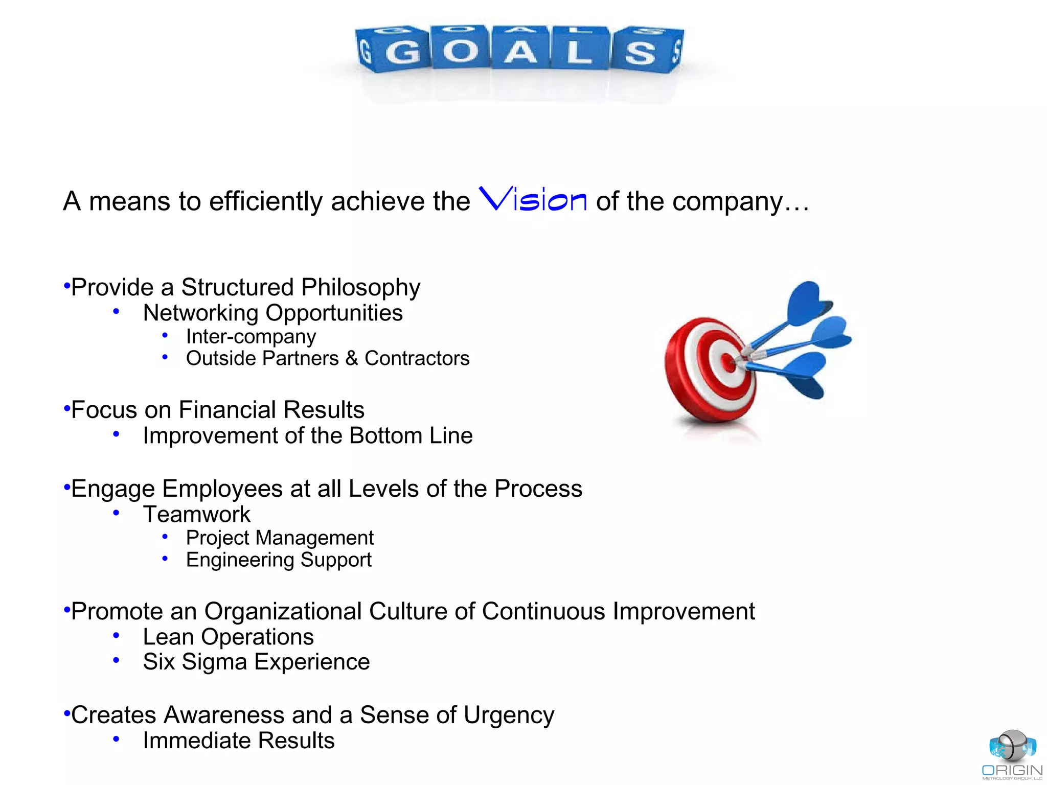 A means to efficiently achieve the Vision of the company…
•Provide a Structured Philosophy
• Networking Opportunities
• Inter-company
• Outside Partners & Contractors
•Focus on Financial Results
• Improvement of the Bottom Line
•Engage Employees at all Levels of the Process
• Teamwork
• Project Management
• Engineering Support
•Promote an Organizational Culture of Continuous Improvement
• Lean Operations
• Six Sigma Experience
•Creates Awareness and a Sense of Urgency
• Immediate Results
 