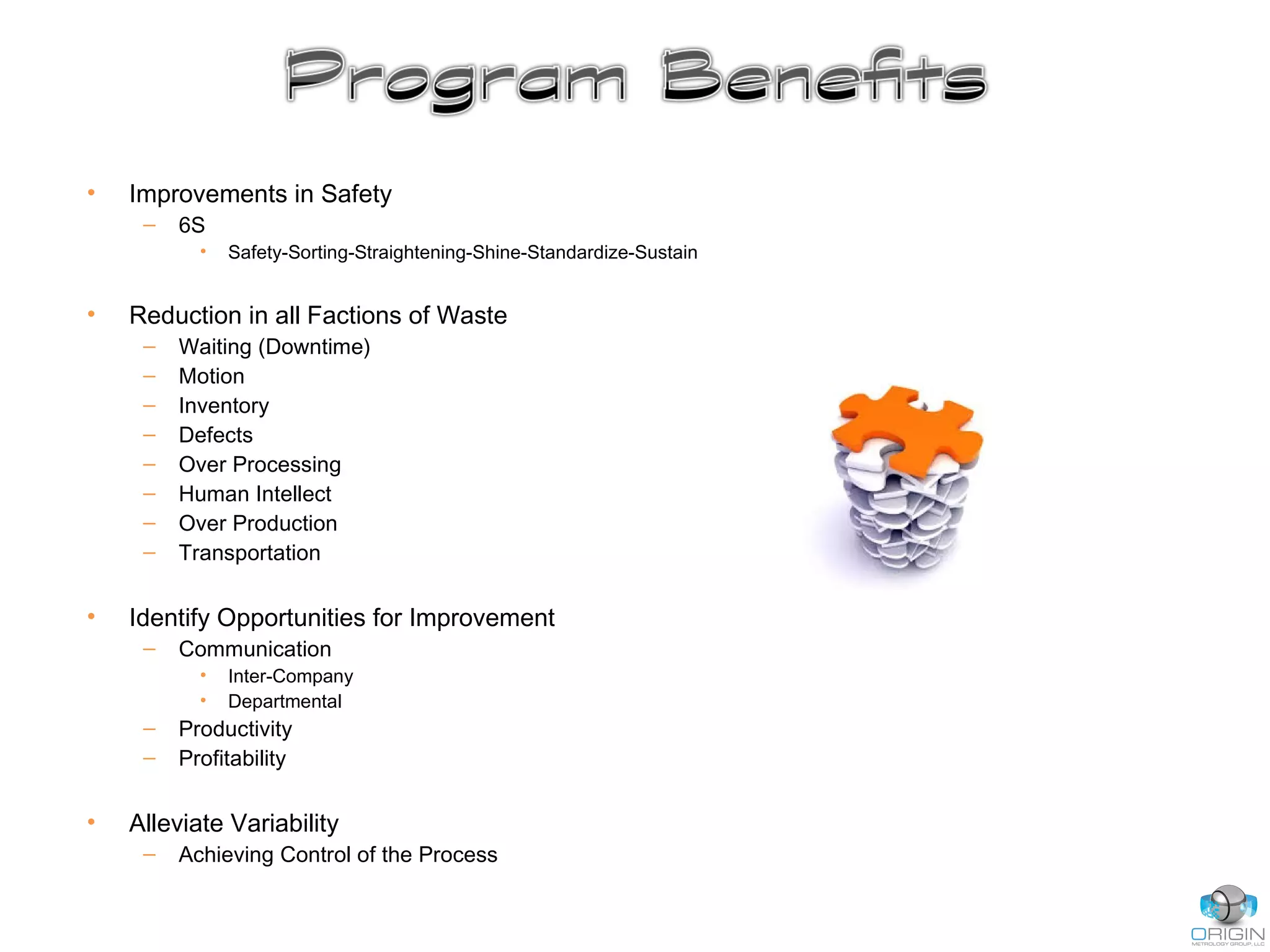• Improvements in Safety
– 6S
• Safety-Sorting-Straightening-Shine-Standardize-Sustain
• Reduction in all Factions of Waste
– Waiting (Downtime)
– Motion
– Inventory
– Defects
– Over Processing
– Human Intellect
– Over Production
– Transportation
• Identify Opportunities for Improvement
– Communication
• Inter-Company
• Departmental
– Productivity
– Profitability
• Alleviate Variability
– Achieving Control of the Process
 