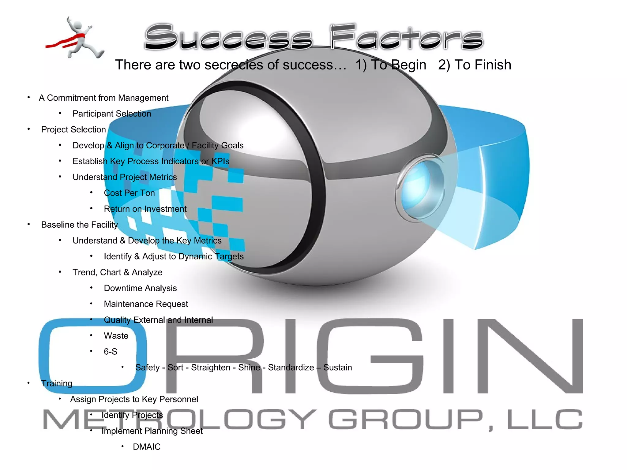 • A Commitment from Management
• Participant Selection
• Project Selection
• Develop & Align to Corporate / Facility Goals
• Establish Key Process Indicators or KPIs
• Understand Project Metrics
• Cost Per Ton
• Return on Investment
• Baseline the Facility
• Understand & Develop the Key Metrics
• Identify & Adjust to Dynamic Targets
• Trend, Chart & Analyze
• Downtime Analysis
• Maintenance Request
• Quality External and Internal
• Waste
• 6-S
• Safety - Sort - Straighten - Shine - Standardize – Sustain
• Training
• Assign Projects to Key Personnel
• Identify Projects
• Implement Planning Sheet
• DMAIC
There are two secrecies of success… 1) To Begin 2) To Finish
 