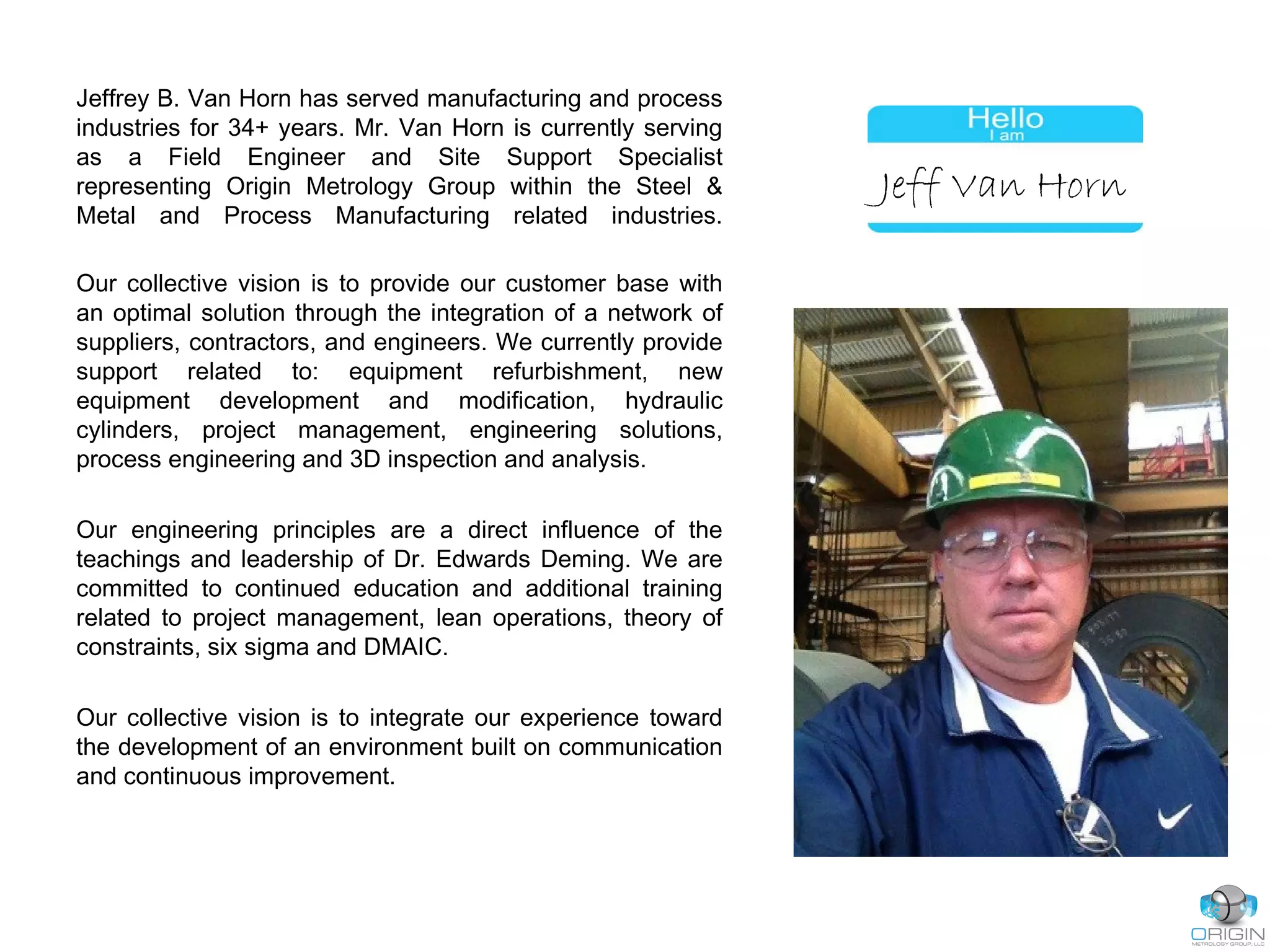 Jeffrey B. Van Horn has served manufacturing and process
industries for 34+ years. Mr. Van Horn is currently serving
as a Field Engineer and Site Support Specialist
representing Origin Metrology Group within the Steel &
Metal and Process Manufacturing related industries.
Our collective vision is to provide our customer base with
an optimal solution through the integration of a network of
suppliers, contractors, and engineers. We currently provide
support related to: equipment refurbishment, new
equipment development and modification, hydraulic
cylinders, project management, engineering solutions,
process engineering and 3D inspection and analysis.
Our engineering principles are a direct influence of the
teachings and leadership of Dr. Edwards Deming. We are
committed to continued education and additional training
related to project management, lean operations, theory of
constraints, six sigma and DMAIC.
Our collective vision is to integrate our experience toward
the development of an environment built on communication
and continuous improvement.
Jeff Van Horn
 
