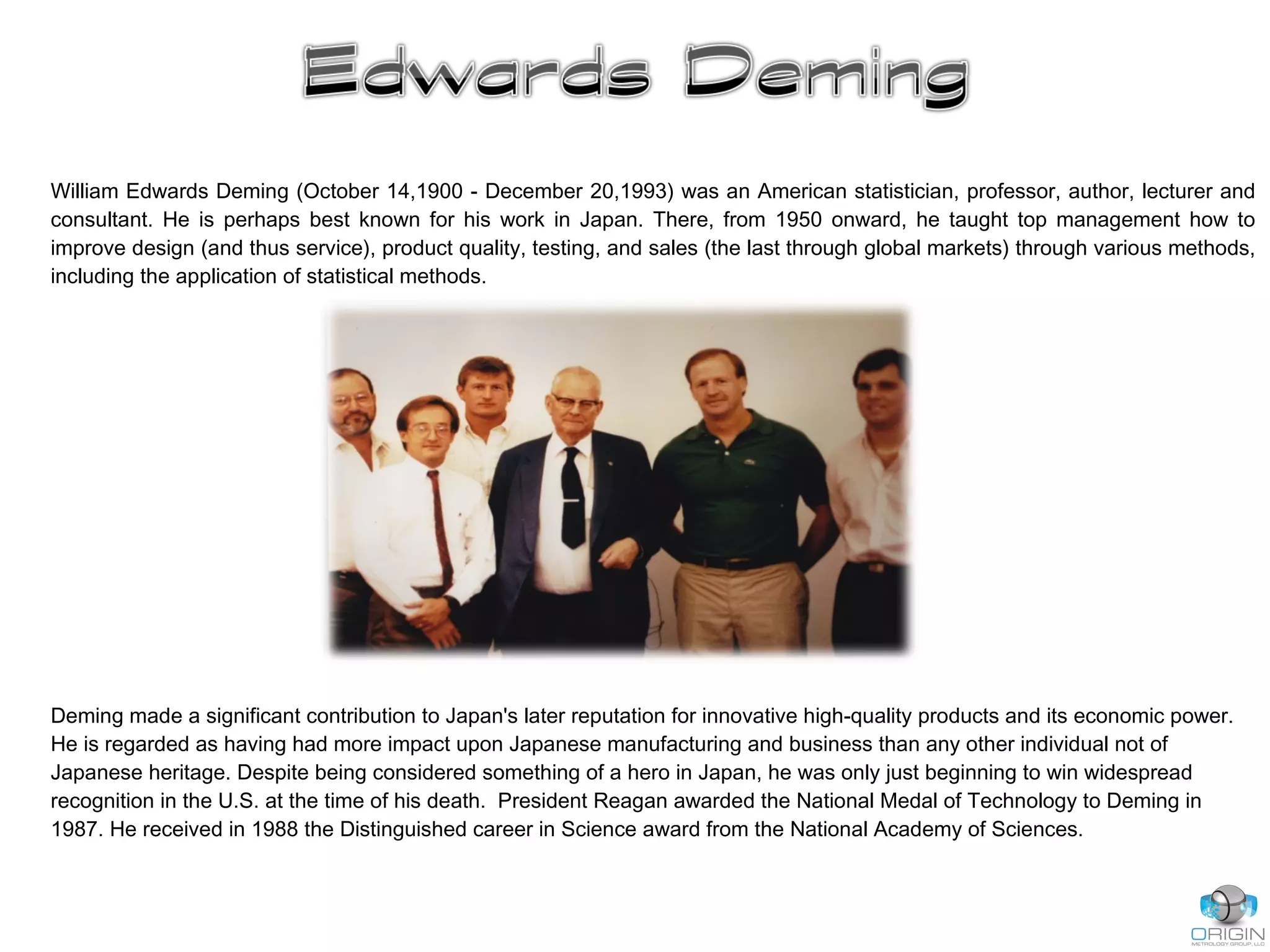 William Edwards Deming (October 14,1900 - December 20,1993) was an American statistician, professor, author, lecturer and
consultant. He is perhaps best known for his work in Japan. There, from 1950 onward, he taught top management how to
improve design (and thus service), product quality, testing, and sales (the last through global markets) through various methods,
including the application of statistical methods.
Deming made a significant contribution to Japan's later reputation for innovative high-quality products and its economic power.
He is regarded as having had more impact upon Japanese manufacturing and business than any other individual not of
Japanese heritage. Despite being considered something of a hero in Japan, he was only just beginning to win widespread
recognition in the U.S. at the time of his death. President Reagan awarded the National Medal of Technology to Deming in
1987. He received in 1988 the Distinguished career in Science award from the National Academy of Sciences.
 