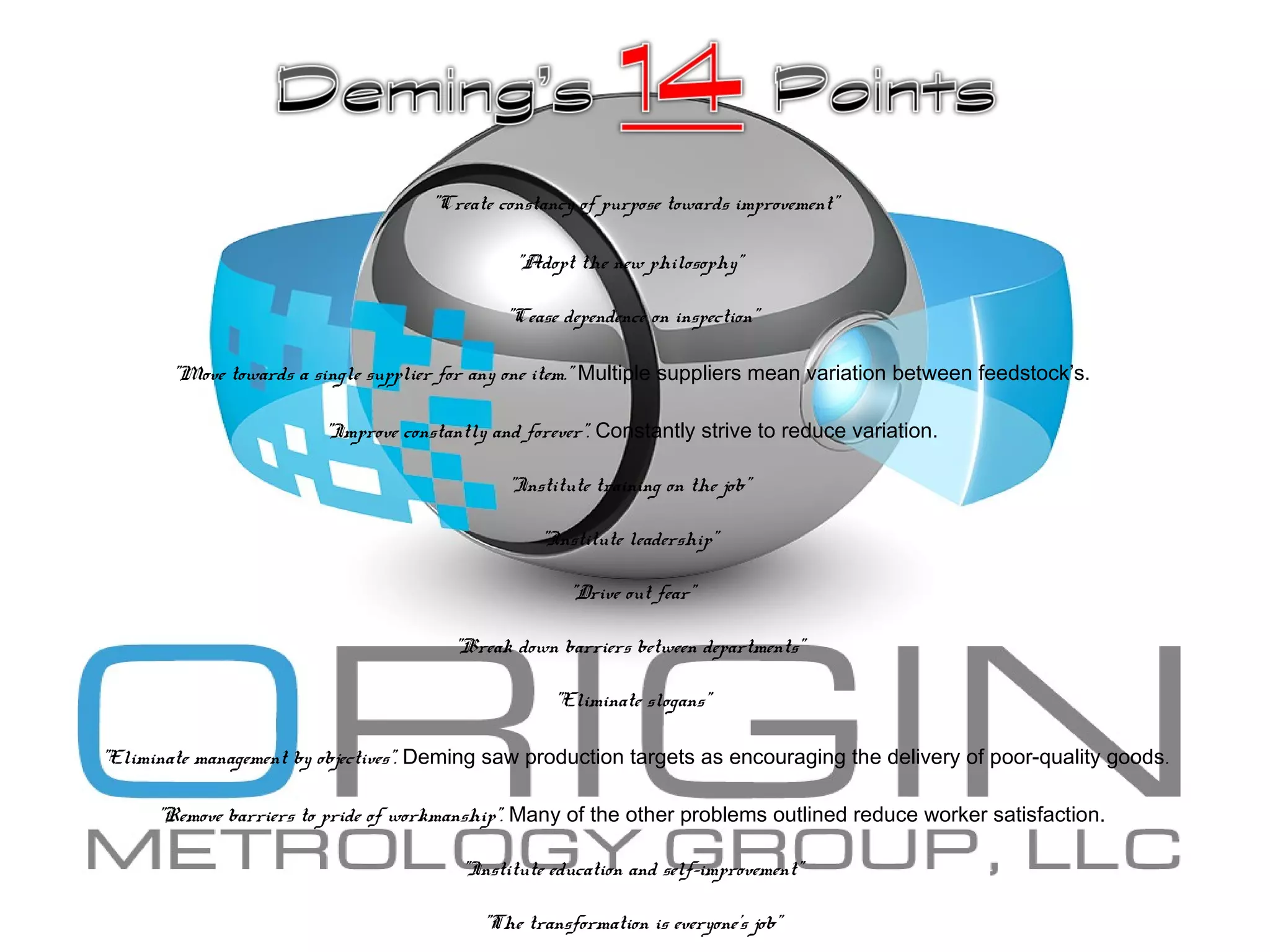 "Create constancy of purpose towards improvement”
"Adopt the new philosophy”
"Cease dependence on inspection”
"Move towards a single supplier for any one item." Multiple suppliers mean variation between feedstock’s.
"Improve constantly and forever". Constantly strive to reduce variation.
"Institute training on the job”
"Institute leadership”
"Drive out fear”
"Break down barriers between departments”
"Eliminate slogans”
"Eliminate management by objectives". Deming saw production targets as encouraging the delivery of poor-quality goods.
"Remove barriers to pride of workmanship". Many of the other problems outlined reduce worker satisfaction.
"Institute education and self-improvement”
"The transformation is everyone's job”
 