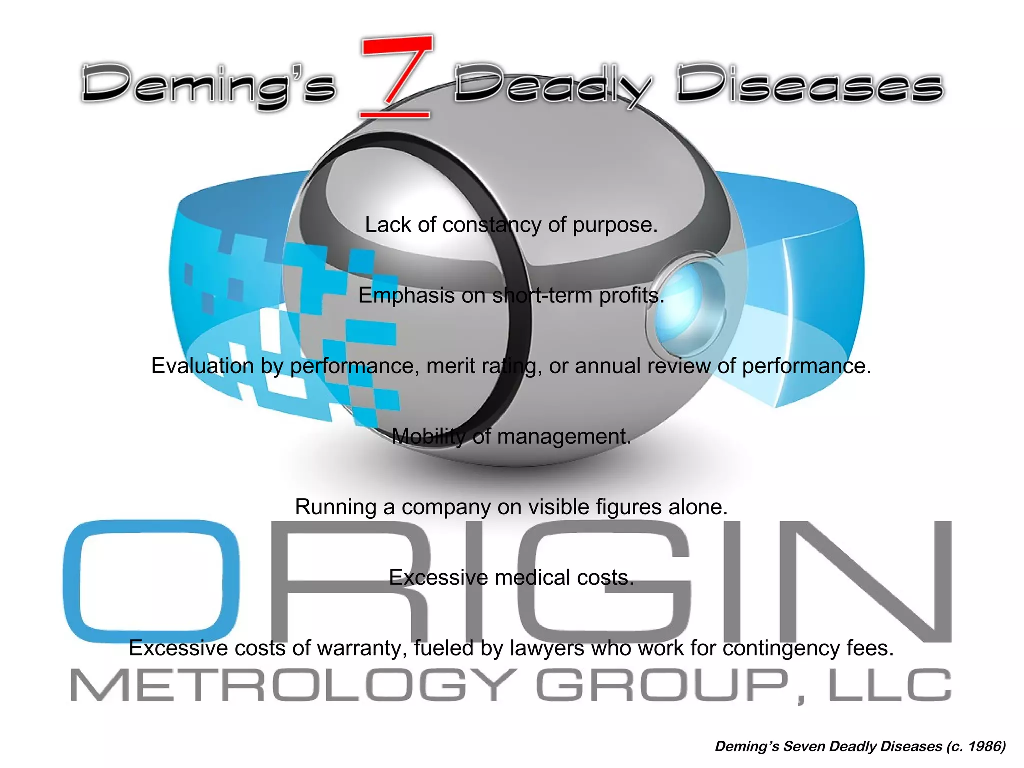 Lack of constancy of purpose.
Emphasis on short-term profits.
Evaluation by performance, merit rating, or annual review of performance.
Mobility of management.
Running a company on visible figures alone.
Excessive medical costs.
Excessive costs of warranty, fueled by lawyers who work for contingency fees.
Deming’s Seven Deadly Diseases (c. 1986)
 
