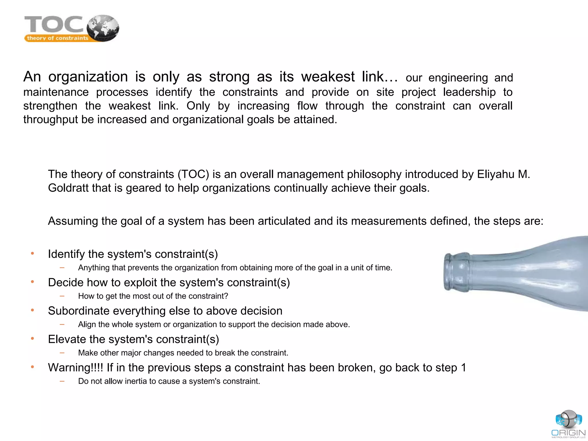 An organization is only as strong as its weakest link… our engineering and
maintenance processes identify the constraints and provide on site project leadership to
strengthen the weakest link. Only by increasing flow through the constraint can overall
throughput be increased and organizational goals be attained.
The theory of constraints (TOC) is an overall management philosophy introduced by Eliyahu M.
Goldratt that is geared to help organizations continually achieve their goals.
Assuming the goal of a system has been articulated and its measurements defined, the steps are:
• Identify the system's constraint(s)
– Anything that prevents the organization from obtaining more of the goal in a unit of time.
• Decide how to exploit the system's constraint(s)
– How to get the most out of the constraint?
• Subordinate everything else to above decision
– Align the whole system or organization to support the decision made above.
• Elevate the system's constraint(s)
– Make other major changes needed to break the constraint.
• Warning!!!! If in the previous steps a constraint has been broken, go back to step 1
– Do not allow inertia to cause a system's constraint.
 