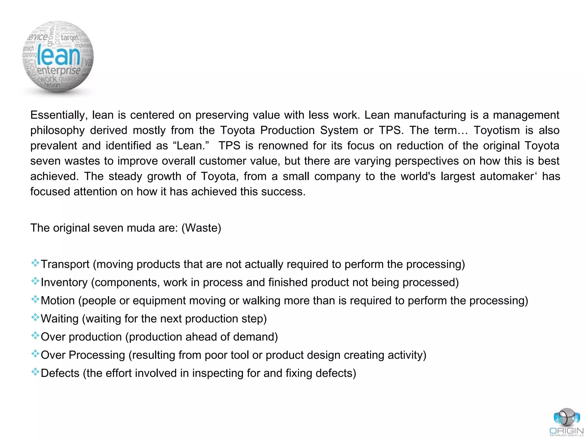 Essentially, lean is centered on preserving value with less work. Lean manufacturing is a management
philosophy derived mostly from the Toyota Production System or TPS. The term… Toyotism is also
prevalent and identified as “Lean.” TPS is renowned for its focus on reduction of the original Toyota
seven wastes to improve overall customer value, but there are varying perspectives on how this is best
achieved. The steady growth of Toyota, from a small company to the world's largest automaker‘ has
focused attention on how it has achieved this success.
The original seven muda are: (Waste)
Transport (moving products that are not actually required to perform the processing)
Inventory (components, work in process and finished product not being processed)
Motion (people or equipment moving or walking more than is required to perform the processing)
Waiting (waiting for the next production step)
Over production (production ahead of demand)
Over Processing (resulting from poor tool or product design creating activity)
Defects (the effort involved in inspecting for and fixing defects)
 