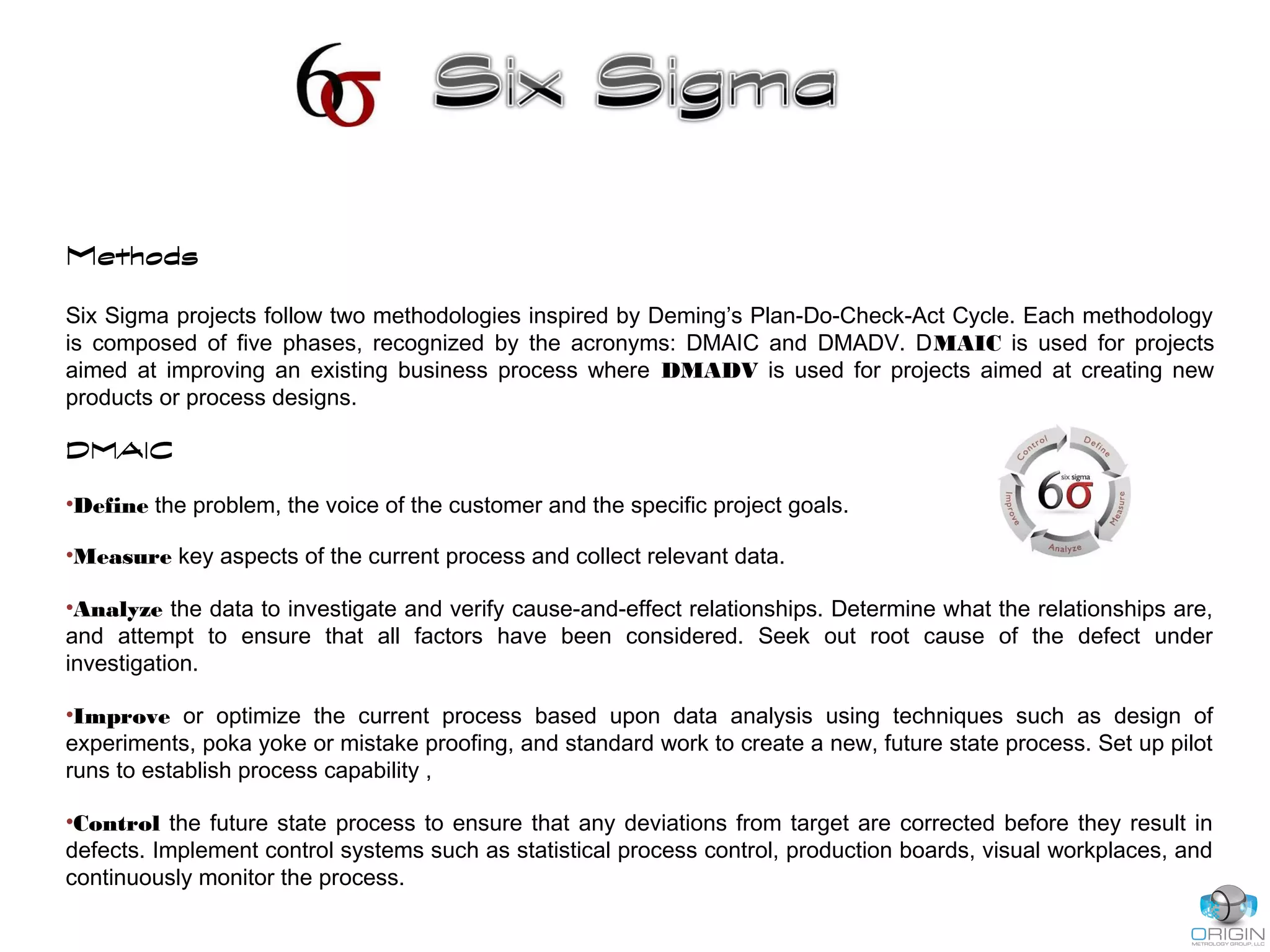 Methods
Six Sigma projects follow two methodologies inspired by Deming’s Plan-Do-Check-Act Cycle. Each methodology
is composed of five phases, recognized by the acronyms: DMAIC and DMADV. DMAIC is used for projects
aimed at improving an existing business process where DMADV is used for projects aimed at creating new
products or process designs.
DMAIC
•Define the problem, the voice of the customer and the specific project goals.
•Measure key aspects of the current process and collect relevant data.
•Analyze the data to investigate and verify cause-and-effect relationships. Determine what the relationships are,
and attempt to ensure that all factors have been considered. Seek out root cause of the defect under
investigation.
•Improve or optimize the current process based upon data analysis using techniques such as design of
experiments, poka yoke or mistake proofing, and standard work to create a new, future state process. Set up pilot
runs to establish process capability ,
•Control the future state process to ensure that any deviations from target are corrected before they result in
defects. Implement control systems such as statistical process control, production boards, visual workplaces, and
continuously monitor the process.
 