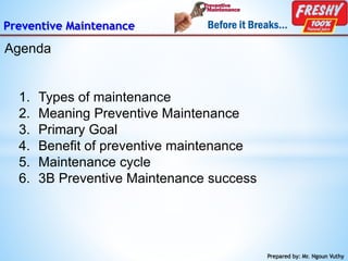 Preventive Maintenance
Agenda
Prepared by: Mr. Ngoun Vuthy
1. Types of maintenance
2. Meaning Preventive Maintenance
3. Primary Goal
4. Benefit of preventive maintenance
5. Maintenance cycle
6. 3B Preventive Maintenance success
 