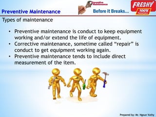 Preventive Maintenance
Types of maintenance
Prepared by: Mr. Ngoun Vuthy
• Preventive maintenance is conduct to keep equipment
working and/or extend the life of equipment.
• Corrective maintenance, sometime called “repair” is
conduct to get equipment working again.
• Preventive maintenance tends to include direct
measurement of the item.
 