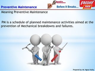 Preventive Maintenance
PM is a schedule of planned maintenance activities aimed at the
prevention of Mechanical breakdowns and failures.
Prepared by: Mr. Ngoun Vuthy
Meaning Preventive Maintenance
 