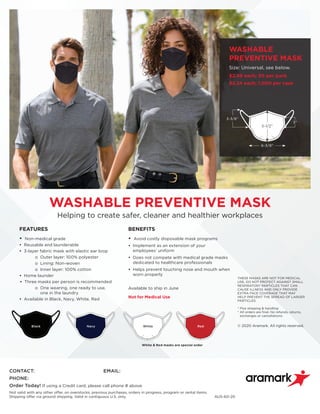Black Navy RedWhite
FEATURES
• Non-medical grade
• Reusable and launderable
• 3-layer fabric mask with elastic ear loop
o Outer layer: 100% polyester
o Lining: Non-woven
o Inner layer: 100% cotton
• Home launder
• Three masks per person is recommended
o One wearing, one ready to use,
one in the laundry
• Available in Black, Navy, White, Red
BENEFITS
• Avoid costly disposable mask programs
• Implement as an extension of your
employees’ uniform
• Does not compete with medical grade masks
dedicated to healthcare professionals
• Helps prevent touching nose and mouth when
worn properly
Available to ship in June
Not for Medical Use
WASHABLE PREVENTIVE MASK
Helping to create safer, cleaner and healthier workplaces
6-3/8”
5-1/2”
3”
3-3/8”
WASHABLE
PREVENTIVE MASK
Size: Universal, see below.
$2.49 each; 50 per pack
$2.24 each; 1,000 per case
THESE MASKS ARE NOT FOR MEDICAL
USE, DO NOT PROTECT AGAINST SMALL
RESPIRATORY PARTICLES THAT CAN
CAUSE ILLNESS AND ONLY PROVIDE
EXTRA FACE COVERAGE THAT MAY
HELP PREVENT THE SPREAD OF LARGER
PARTICLES.
* Plus shipping  handling
* All orders are final. No refunds, returns,
exchanges or cancellations.
© 2020 Aramark. All rights reserved.
White  Red masks are special order
CONTACT:	EMAIL:
PHONE:	
Order Today! If using a Credit card, please call phone # above.
Not valid with any other offer, on overstocks, previous purchases, orders in progress, program or rental items.
Shipping offer via ground shipping. Valid in contiguous U.S. only.	 AUS-60-20
Martin Pelletier
207-698-0006
pelletier-martin@aramark.com
 