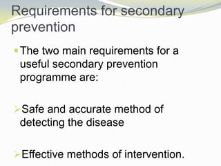 Requirements for secondary
prevention
The two main requirements for a
useful secondary prevention
programme are:
Safe and accurate method of
detecting the disease
Effective methods of intervention.
 