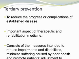 Tertiary prevention
 To reduce the progress or complications of
established disease
 Important aspect of therapeutic and
rehabilitation medicine.
 Consists of the measures intended to
reduce impairments and disabilities,
minimize suffering caused by poor health
 