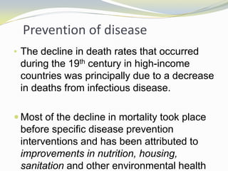 Prevention of disease
• The decline in death rates that occurred
during the 19th century in high-income
countries was principally due to a decrease
in deaths from infectious disease.
 Most of the decline in mortality took place
before specific disease prevention
interventions and has been attributed to
improvements in nutrition, housing,
sanitation and other environmental health
 
