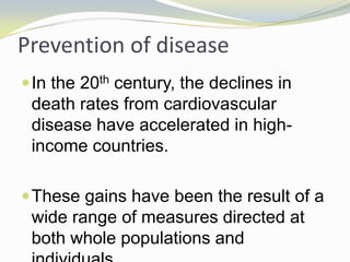 Prevention of disease
In the 20th century, the declines in
death rates from cardiovascular
disease have accelerated in high-
income countries.
These gains have been the result of a
wide range of measures directed at
both whole populations and
 