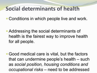 Social determinants of health
 Conditions in which people live and work.
 Addressing the social determinants of
health is the fairest way to improve health
for all people.
 Good medical care is vital, but the factors
that can undermine people’s health – such
as social position, housing conditions and
occupational risks – need to be addressed
 