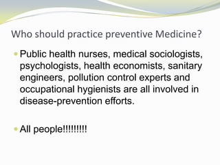 Who should practice preventive Medicine?
 Public health nurses, medical sociologists,
psychologists, health economists, sanitary
engineers, pollution control experts and
occupational hygienists are all involved in
disease-prevention efforts.
 All people!!!!!!!!!
 