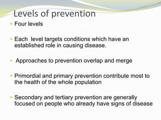 Levels of prevention
 Four levels
 Each level targets conditions which have an
established role in causing disease.
 Approaches to prevention overlap and merge
 Primordial and primary prevention contribute most to
the health of the whole population
 Secondary and tertiary prevention are generally
focused on people who already have signs of disease
 