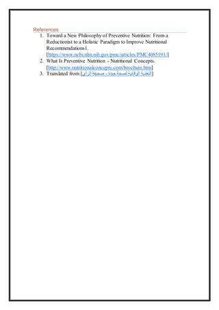 References
1. Toward a New Philosophy of Preventive Nutrition: From a
Reductionist to a Holistic Paradigm to Improve Nutritional
Recommendations1.
[https://www.ncbi.nlm.nih.gov/pmc/articles/PMC4085191/]
2. What Is Preventive Nutrition - Nutritional Concepts.
[http://www.nutritionalconcepts.com/brochure.htm]
3. Translated from [‫الرأي‬ ‫صحيفة‬ - ‫جيدة‬ ‫لصحة‬ ‫الوقائية‬ ‫]التغذية‬
 