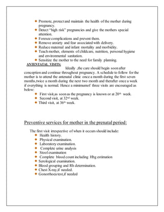 Promote, protectand maintain the health of the mother during
pregnancy.
Detect “high risk” pregnancies and give the mothers special
attention.
Foresee complications and prevent them.
Remove anxiety and fear associated with delivery.
Reduce maternal and infant mortality and morbidity.
Teach mother, elements of childcare, nutrition, personal hygiene
and environmental sanitation.
Sensitize the mother to the need for family planning.
ANTENTATAL VISITS:
Ideally ,the care should begin soonafter
conception and continue throughout pregnancy. A schedule to follow for the
mother is to attend the antenatal clinic once a month during the first seven
months,twice a month during the next two month and therafter once a week
if everything is normal. Hence a minimumof three visits are encouraged as
below:
First visit,as soonas the pregnancy is known or at 20th week.
Second visit, at 32nd week.
Third visit, at 36th week.
Preventive services for mother in the prenatal period:
The first visit irrespective of when it occurs should include:
Health history.
Physical examination.
Laboratory examination.
Complete urine analysis
Stoolexamination
Complete blood count including Hbg estimation
Serological examination.
Blood grouping and Rh determination.
Chest X-ray,if needed.
Gonorrhoea test,if needed
 