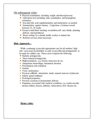 On subsequent visits:
Physical examination including weight and blood pressure.
Laboratory tests including urine examination and hemoglobin
estimation.
Iron and folic acid supplementation and medications as needed.
Immunization against tetanus. -2 injections of tetanus toxoid
between 16 -36 weeks
Group or individual teaching on nutrition,self care, family planning
,delivery and parenthood.
Home visiting by a female health worker or trained dai.
Referral services,when necessary.
Risk Approach :
While continuing to provide appropriate care for all mothers,’high
risk’ cases must be identified as early as possible and arrangements to
be made for skilled care. These cases comprise the following.
Elederly primigravida.
Short statured primigravida.
Malpresentations, e.g. breech, transverse lie etc.
Antepartum hemorrhage, threatened abortion
Preeclampsia and eclampsia
Anemia
Twins, hydramnios
Previous stillbirth, intrauterine death, manual removal of placenta
Eiderly grand multipara
Prolonged pregnancy
Previous cesarean or instrumental delivery
Pragnancy associated with medical conditions, e.g. cardiovascular
disease, kidney disease, diabetes, tuberculosis, liver disease etc.
Home visits:
 