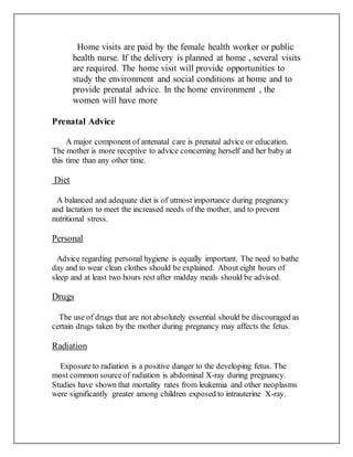 Home visits are paid by the female health worker or public
health nurse. If the delivery is planned at home , several visits
are required. The home visit will provide opportunities to
study the environment and social conditions at home and to
provide prenatal advice. In the home environment , the
women will have more
Prenatal Advice
A major component of antenatal care is prenatal advice or education.
The mother is more receptive to advice concerning herself and her baby at
this time than any other time.
Diet
A balanced and adequate diet is of utmost importance during pregnancy
and lactation to meet the increased needs of the mother, and to prevent
nutritional stress.
Personal
Advice regarding personal hygiene is equally important. The need to bathe
day and to wear clean clothes should be explained. About eight hours of
sleep and at least two hours rest after midday meals should be advised.
Drugs
The use of drugs that are not absolutely essential should be discouraged as
certain drugs taken by the mother during pregnancy may affects the fetus.
Radiation
Exposure to radiation is a positive danger to the developing fetus. The
most common sourceof radiation is abdominal X-ray during pregnancy.
Studies have shown that mortality rates from leukemia and other neoplasms
were significantly greater among children exposed to intrauterine X-ray.
 