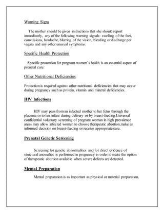 Warning Signs
The mother should be given instructions that she should report
immediately, any of the following warning signals: swelling of the feet,
convulsions, headache, blurring of the vision, bleeding or discharge per
vagina and any other unusual symptoms.
Specific Health Protection
Specific protection for pregnant women’s health is an essential aspectof
prenatal care.
Other Nutritional Deficiencies
Protection is required against other nutritional deficiencies that may occur
during pregnancy such as protein, vitamin and mineral deficiencies.
HIV Infections
HIV may pass from an infected mother to her fetus through the
placenta or to her infant during delivery or by breast-feeding.Universal
confidential voluntary screening of pregnant woman in high prevalence
areas may allow infected women to choosetherapeutic abortion,make an
informed decision on breast-feeding or receive appropriate care.
Prenatal Genetic Screening
Screening for genetic abnormalities and for direct evidence of
structural anomalies is performed in pregnancy in order to make the option
of therapeutic abortion available when severe defects are detected.
Mental Preparation
Mental preparation is as important as physical or material preparation.
 