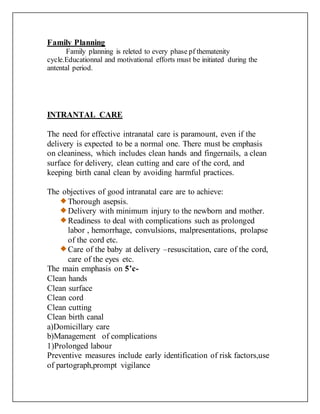 Family Planning
Family planning is releted to every phase pf thematenity
cycle.Educationnal and motivational efforts must be initiated during the
antental period.
INTRANTAL CARE
The need for effective intranatal care is paramount, even if the
delivery is expected to be a normal one. There must be emphasis
on cleaniness, which includes clean hands and fingernails, a clean
surface for delivery, clean cutting and care of the cord, and
keeping birth canal clean by avoiding harmful practices.
The objectives of good intranatal care are to achieve:
Thorough asepsis.
Delivery with minimum injury to the newborn and mother.
Readiness to deal with complications such as prolonged
labor , hemorrhage, convulsions, malpresentations, prolapse
of the cord etc.
Care of the baby at delivery –resuscitation, care of the cord,
care of the eyes etc.
The main emphasis on 5’c-
Clean hands
Clean surface
Clean cord
Clean cutting
Clean birth canal
a)Domicillary care
b)Management of complications
1)Prolonged labour
Preventive measures include early identification of risk factors,use
of partograph,prompt vigilance
 
