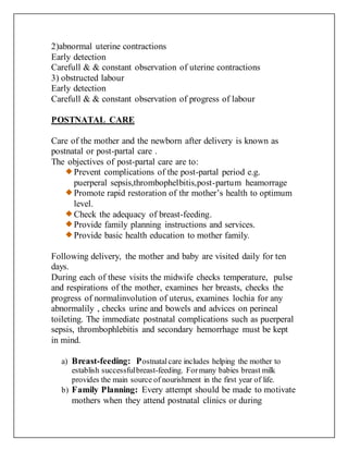 2)abnormal uterine contractions
Early detection
Carefull & & constant observation of uterine contractions
3) obstructed labour
Early detection
Carefull & & constant observation of progress of labour
POSTNATAL CARE
Care of the mother and the newborn after delivery is known as
postnatal or post-partal care .
The objectives of post-partal care are to:
Prevent complications of the post-partal period e.g.
puerperal sepsis,thrombophelbitis,post-partum heamorrage
Promote rapid restoration of thr mother’s health to optimum
level.
Check the adequacy of breast-feeding.
Provide family planning instructions and services.
Provide basic health education to mother family.
Following delivery, the mother and baby are visited daily for ten
days.
During each of these visits the midwife checks temperature, pulse
and respirations of the mother, examines her breasts, checks the
progress of normalinvolution of uterus, examines lochia for any
abnormalily , checks urine and bowels and advices on perineal
toileting. The immediate postnatal complications such as puerperal
sepsis, thrombophlebitis and secondary hemorrhage must be kept
in mind.
a) Breast-feeding: Postnatalcare includes helping the mother to
establish successfulbreast-feeding. Formany babies breast milk
provides the main source of nourishment in the first year of life.
b) Family Planning: Every attempt should be made to motivate
mothers when they attend postnatal clinics or during
 