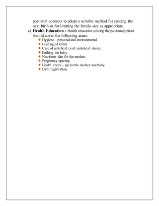 postnatal contacts to adopt a suitable method for spacing the
next birth or for limiting the family size as appropriate.
c) Health Education : Health education sduring the postnatal period
should cover the following areas:
Hygiene –personaland environmental.
Feeding of infant.
Care of umbilical cord/umbilical stump.
Bathing the baby.
Nutritious diet for the mother.
Pregnancy spacing.
Health check – up for the mother and baby.
Birth registration.
 