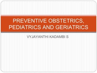 VYJAYANTHI KADAMBI S
PREVENTIVE OBSTETRICS,
PEDIATRICS AND GERIATRICS
 