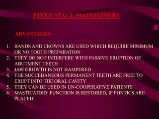FIXED SPACE MAINTAINERS
ADVANTAGES -
1. BANDS AND CROWNS ARE USED WHICH REQUIRE MINIMUM
OR NO TOOTH PREPARATION
2. THEY DO NOT INTERFERE WITH PASSIVE ERUPTION OF
ABUTMENT TEETH
3. JAW GROWTH IS NOT HAMPERED
4. THE SUCCEDANEOUS PERMANENT TEETH ARE FREE TO
ERUPT INTO THE ORAL CAVITY
5. THEY CAN BE USED IN UN-COOPERATIVE PATIENTS
6. MASTICATORY FUNCTION IS RESTORED, IF PONTICS ARE
PLACED
 