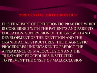 ‘PREVENTIVE ORTHODONTICS’
IT IS THAT PART OF ORTHODONTIC PRACTICE WHICH
IS CONCERNED WITH THE PATIENT’S AND PARENTS
EDUCATION, SUPERVISION OF THE GROWTH AND
DEVELOPMENT OF THE DENTITION AND THE
CRANIOFACIAL STRUCTURES, THE DIAGNOSTIC
PROCEDURES UNDERTAKEN TO PREDICT THE
APPEARANCE OF MALOCCLUSION AND THE
TREATMENT PROCEDURES INSTITUTED
TO PREVENT THE ONSET OF MALOCCLUSION.
 