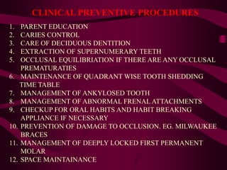 CLINICAL PREVENTIVE PROCEDURES
1. PARENT EDUCATION
2. CARIES CONTROL
3. CARE OF DECIDUOUS DENTITION
4. EXTRACTION OF SUPERNUMERARY TEETH
5. OCCLUSAL EQUILIBRIATION IF THERE ARE ANY OCCLUSAL
PREMATURATIES
6. MAINTENANCE OF QUADRANT WISE TOOTH SHEDDING
TIME TABLE
7. MANAGEMENT OF ANKYLOSED TOOTH
8. MANAGEMENT OF ABNORMAL FRENAL ATTACHMENTS
9. CHECKUP FOR ORAL HABITS AND HABIT BREAKING
APPLIANCE IF NECESSARY
10. PREVENTION OF DAMAGE TO OCCLUSION. EG. MILWAUKEE
BRACES
11. MANAGEMENT OF DEEPLY LOCKED FIRST PERMANENT
MOLAR
12. SPACE MAINTAINANCE
 
